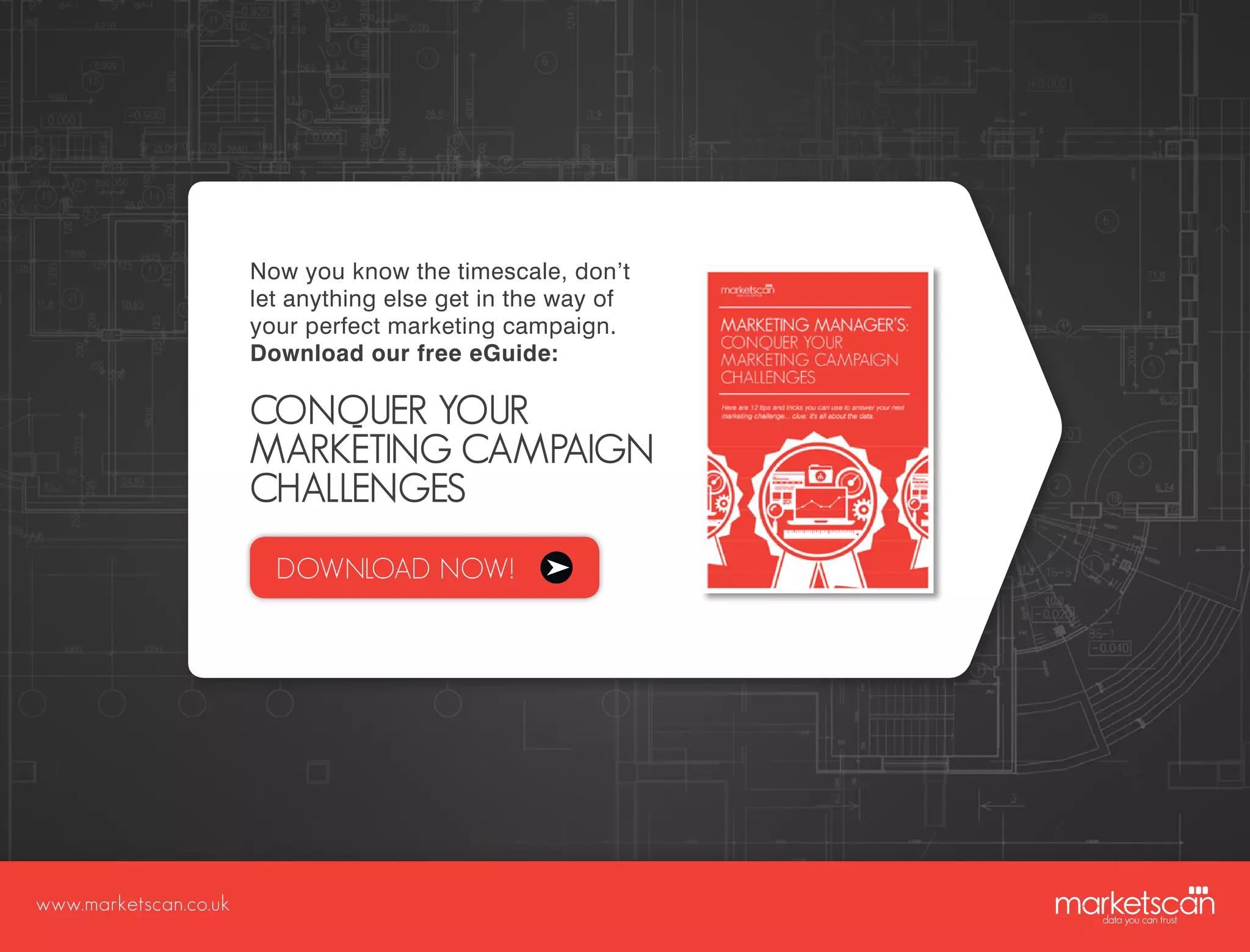 www.marketscan.co.uk
Now you know the timescale, don’t
let anything else get in the way of
your perfect marketing campaign.
Download our free eGuide:
CONQUER YOUR
MARKETING CAMPAIGN
CHALLENGES
DOWNLOAD NOW!
 