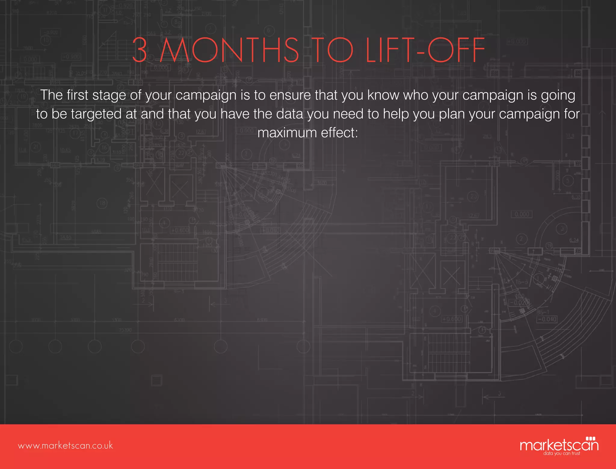 www.marketscan.co.uk
3 MONTHS TO LIFT-OFF
The first stage of your campaign is to ensure that you know who your campaign is going
to be targeted at and that you have the data you need to help you plan your campaign for
maximum effect:
 