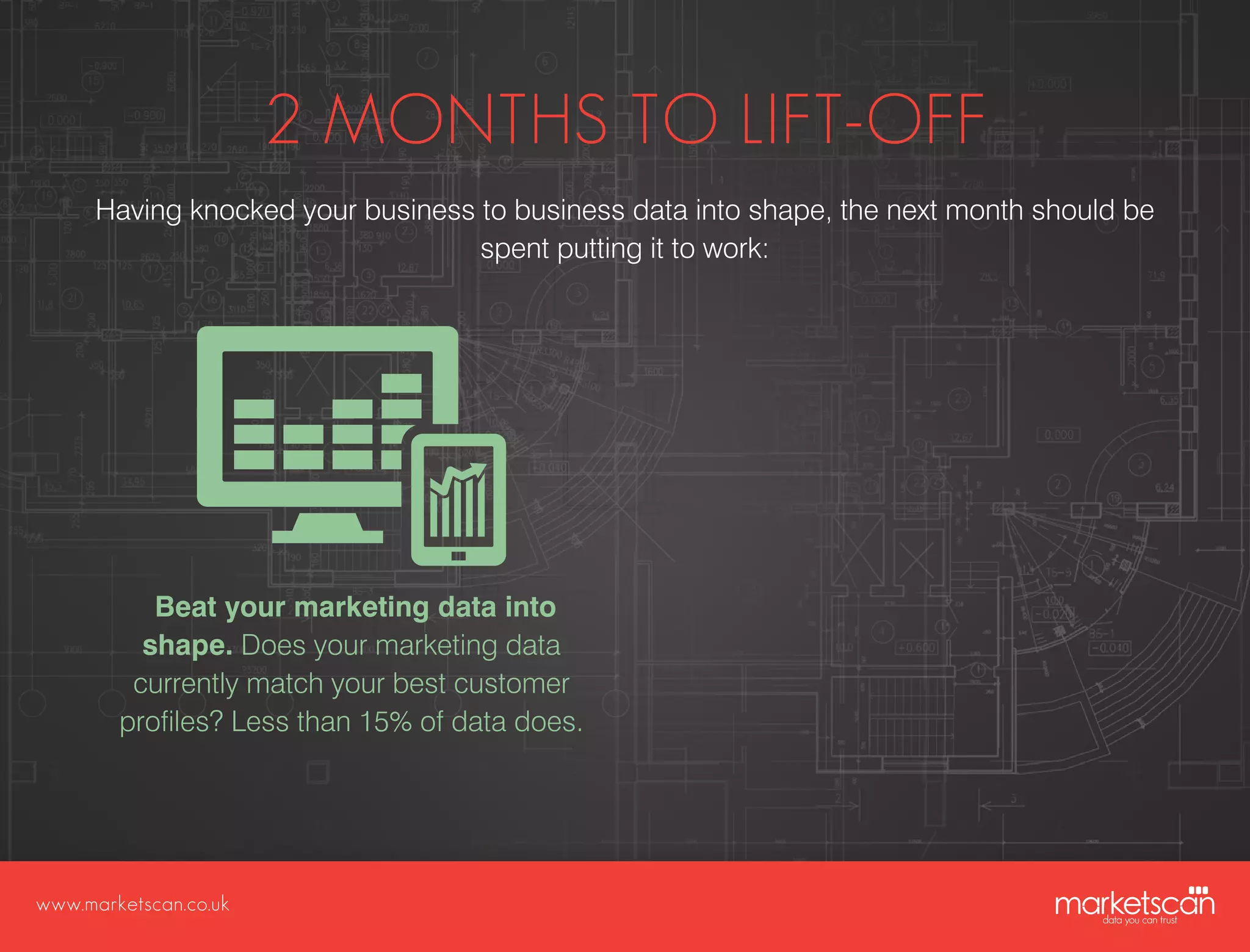 www.marketscan.co.uk
2 MONTHS TO LIFT-OFF
Having knocked your business to business data into shape, the next month should be
spent putting it to work:
Beat your marketing data into
shape. Does your marketing data
currently match your best customer
profiles? Less than 15% of data does.
 