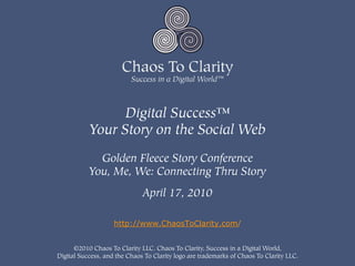 Digital Success™
           Your Story on the Social Web

             Golden Fleece Story Conference
           You, Me, We: Connecting Thru Story
                              April 17, 2010

                    http://www.ChaosToClarity.com/


      ©2010 Chaos To Clarity LLC. Chaos To Clarity, Success in a Digital World,
Digital Success, and the Chaos To Clarity logo are trademarks of Chaos To Clarity LLC.
 