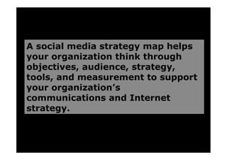 A social media strategy map helps
your organization think through
objectives, audience, strategy,
tools, and measurement to support
your organization’s
communications and Internet
strategy.
 