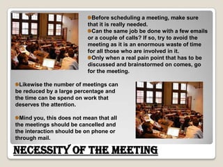 Before scheduling a meeting, make sure that it is really needed. Can the same job be done with a few emails or a couple of calls? If so, try to avoid the meeting as it is an enormous waste of time for all those who are involved in it. Only when a real pain point that has to be discussed and brainstormed on comes, go for the meeting. Likewise the number of meetings can be reduced by a large percentage and the time can be spend on work that deserves the attention. Mind you, this does not mean that all the meetings should be cancelled and the interaction should be on phone or through mail.Necessity of the Meeting