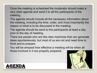 Once the meeting is scheduled the moderator should make a very clear agenda and send it to all the participants of the meeting. The agenda should include all the necessary information about the meeting, including the time, order, and most importantly the reason or what is to be discussed in the meeting. The agenda should be send to the participants at least a day prior to the day of meeting. There are people who are like idea machines that can generate ideas spontaneously, but most of us are not and need time to think and to prepare. You will be amazed how effective a meeting will be when all those involved in it are properly prepared. Agenda