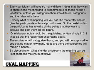 Every participant will have so many different ideas that they want to share in the meeting and to accommodate all these needs a lot of time, unless you categorize them into different categories and then deal with them.Exactly what oval mapping lets you do! The moderator should give the participants with oval post-it notes. On the post-it notes the participants has to write all the points that they want to discuss and post them on the board. One idea per note should be the guideline, written simply in 2-3 lines so that the reader can understand easily. The moderator will categorize these, and you will be surprised to see that no matter how many ideas are there the categories will remain a handful. By discussing on what is under a category the meeting can be kept short and maximum effective. Oval Mapping