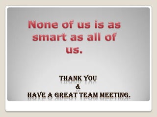 None of us is as smart as all of us.Thank you  & have a great team meeting.