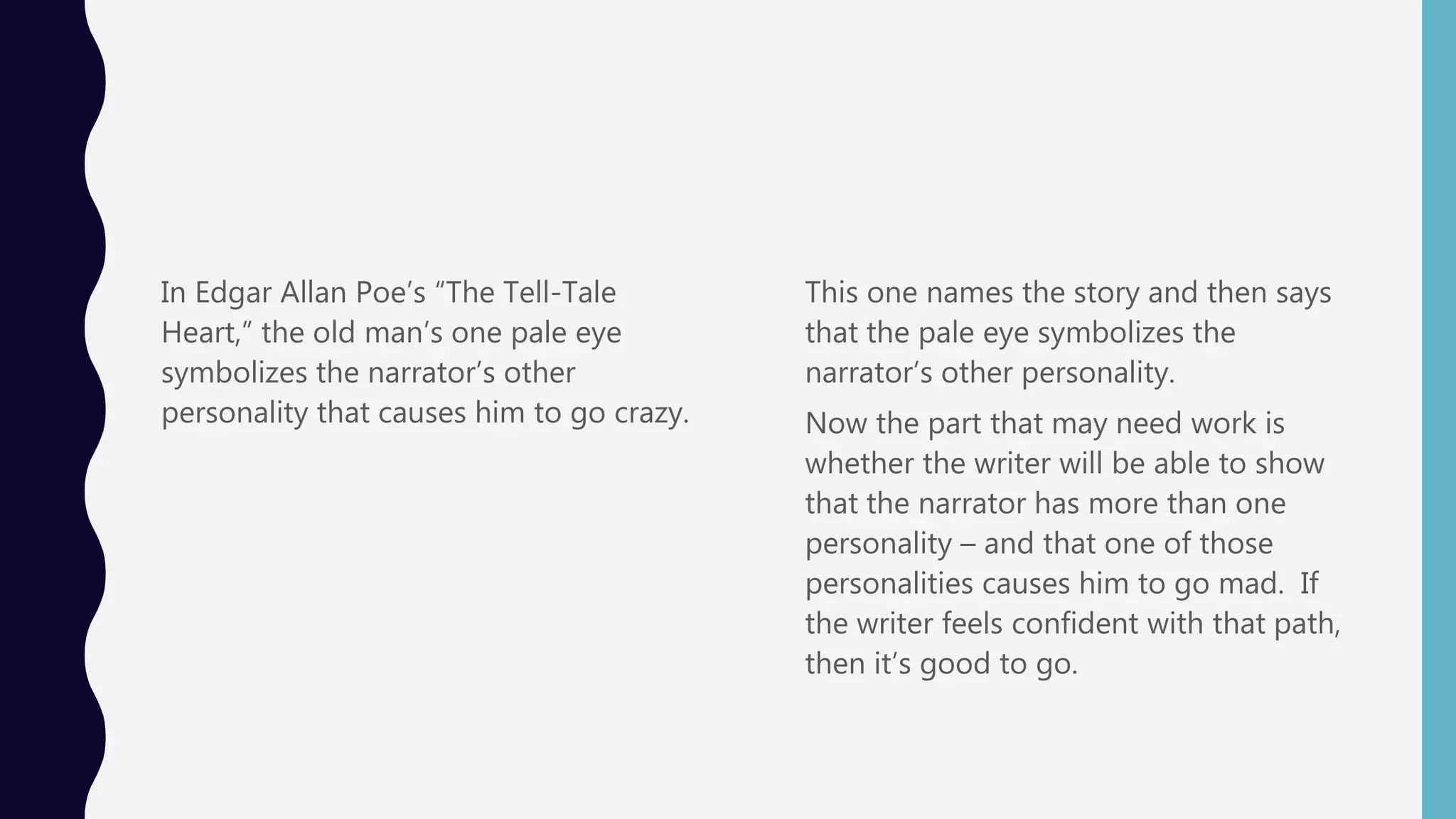 In Edgar Allan Poe’s “The Tell-Tale
Heart,” the old man’s one pale eye
symbolizes the narrator’s other
personality that causes him to go crazy.
This one names the story and then says
that the pale eye symbolizes the
narrator’s other personality.
Now the part that may need work is
whether the writer will be able to show
that the narrator has more than one
personality – and that one of those
personalities causes him to go mad. If
the writer feels confident with that path,
then it’s good to go.
 