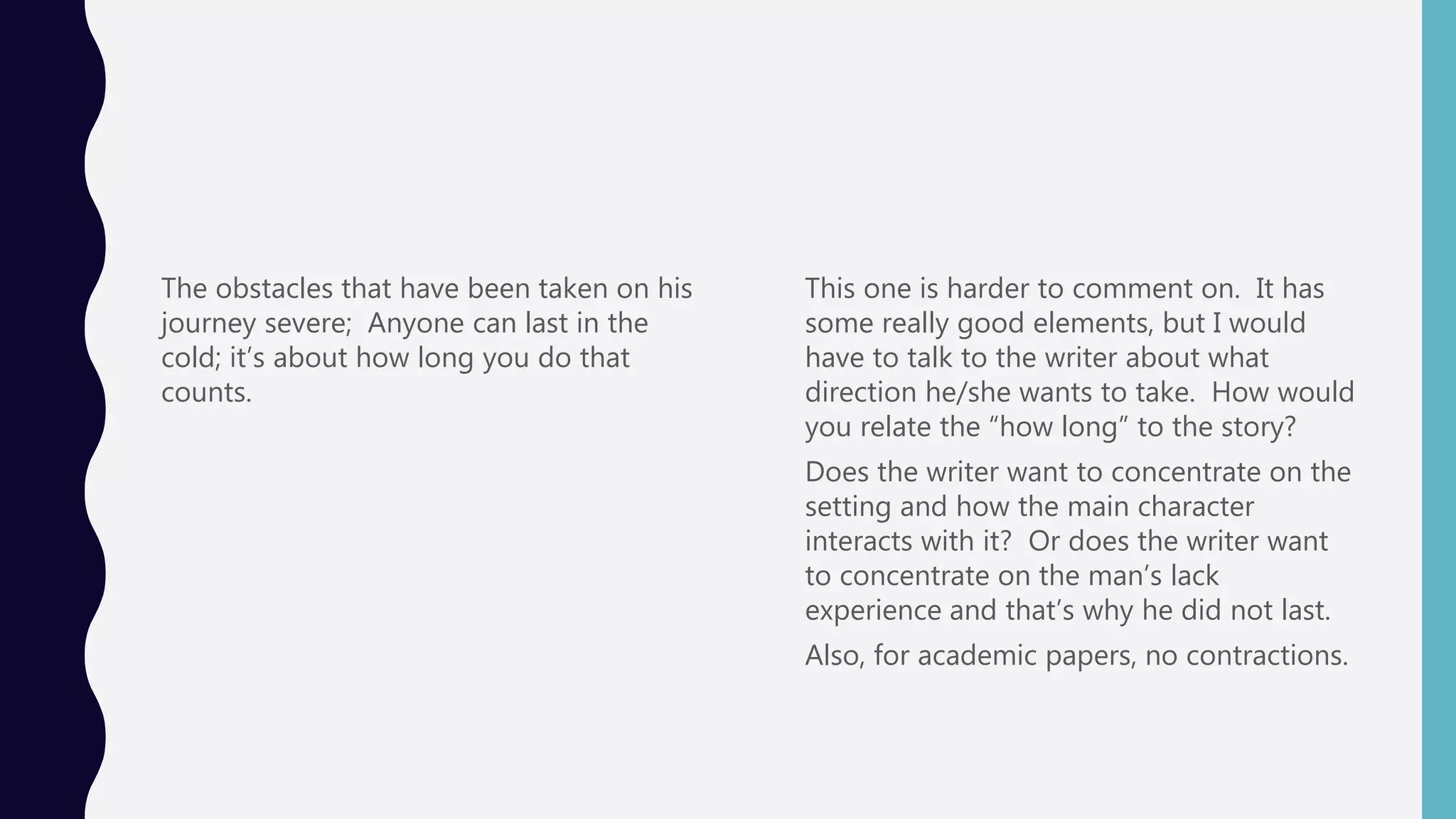 The obstacles that have been taken on his
journey severe; Anyone can last in the
cold; it’s about how long you do that
counts.
This one is harder to comment on. It has
some really good elements, but I would
have to talk to the writer about what
direction he/she wants to take. How would
you relate the “how long” to the story?
Does the writer want to concentrate on the
setting and how the main character
interacts with it? Or does the writer want
to concentrate on the man’s lack
experience and that’s why he did not last.
Also, for academic papers, no contractions.
 