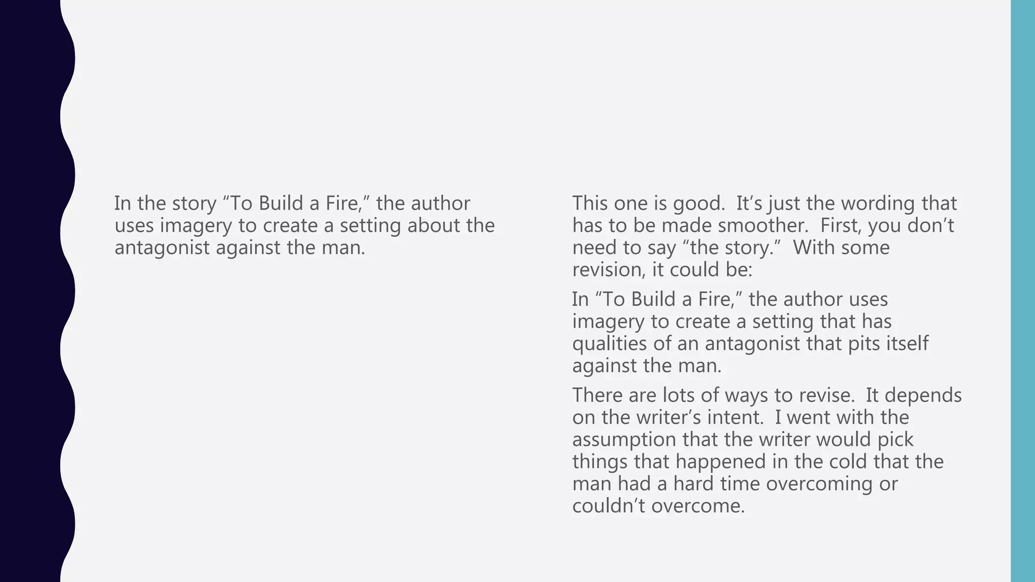 In the story “To Build a Fire,” the author
uses imagery to create a setting about the
antagonist against the man.
This one is good. It’s just the wording that
has to be made smoother. First, you don’t
need to say “the story.” With some
revision, it could be:
In “To Build a Fire,” the author uses
imagery to create a setting that has
qualities of an antagonist that pits itself
against the man.
There are lots of ways to revise. It depends
on the writer’s intent. I went with the
assumption that the writer would pick
things that happened in the cold that the
man had a hard time overcoming or
couldn’t overcome.
 