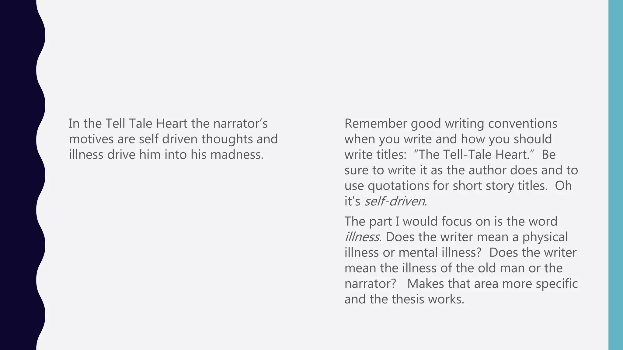 In the Tell Tale Heart the narrator’s
motives are self driven thoughts and
illness drive him into his madness.
Remember good writing conventions
when you write and how you should
write titles: “The Tell-Tale Heart.” Be
sure to write it as the author does and to
use quotations for short story titles. Oh
it’s self-driven.
The part I would focus on is the word
illness. Does the writer mean a physical
illness or mental illness? Does the writer
mean the illness of the old man or the
narrator? Makes that area more specific
and the thesis works.
 