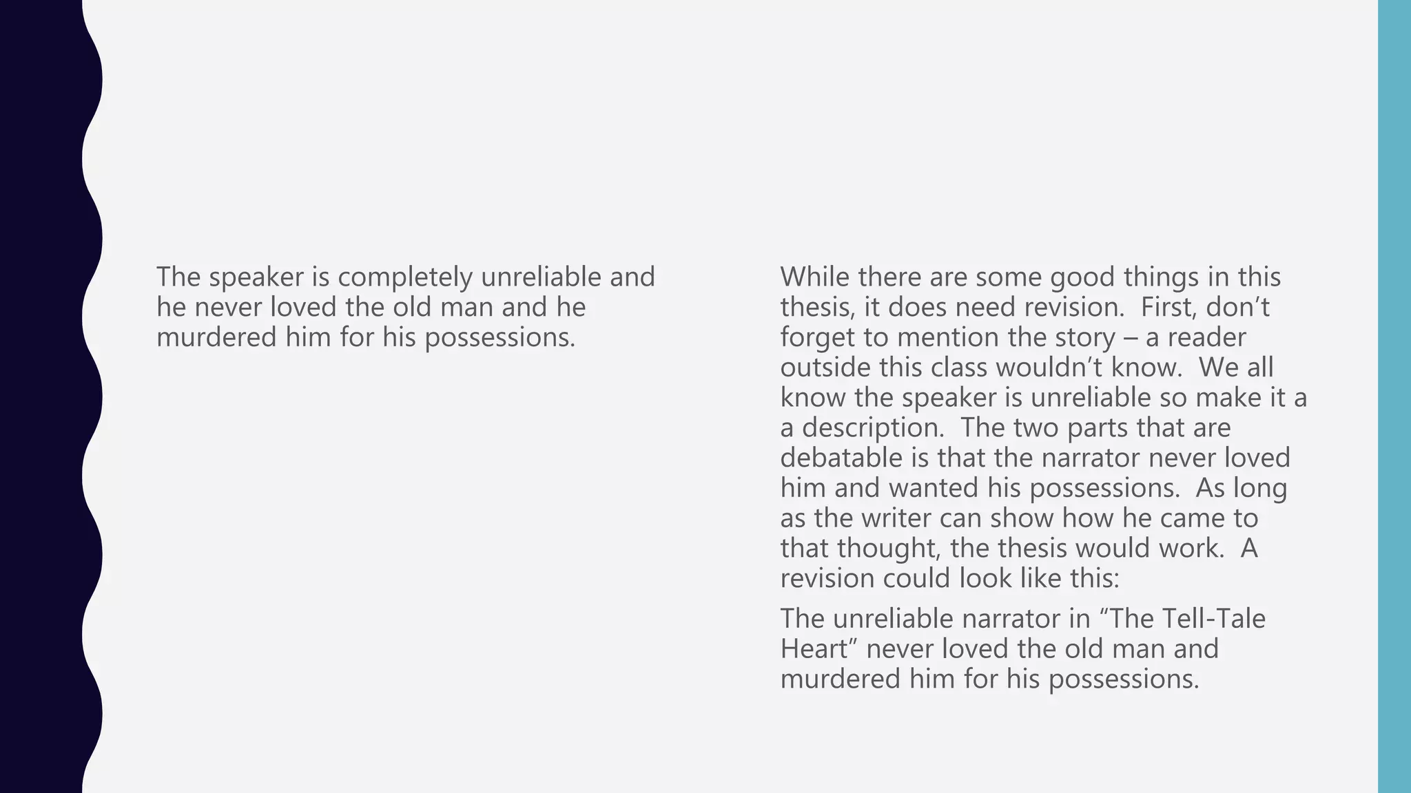 The speaker is completely unreliable and
he never loved the old man and he
murdered him for his possessions.
While there are some good things in this
thesis, it does need revision. First, don’t
forget to mention the story – a reader
outside this class wouldn’t know. We all
know the speaker is unreliable so make it a
a description. The two parts that are
debatable is that the narrator never loved
him and wanted his possessions. As long
as the writer can show how he came to
that thought, the thesis would work. A
revision could look like this:
The unreliable narrator in “The Tell-Tale
Heart” never loved the old man and
murdered him for his possessions.
 