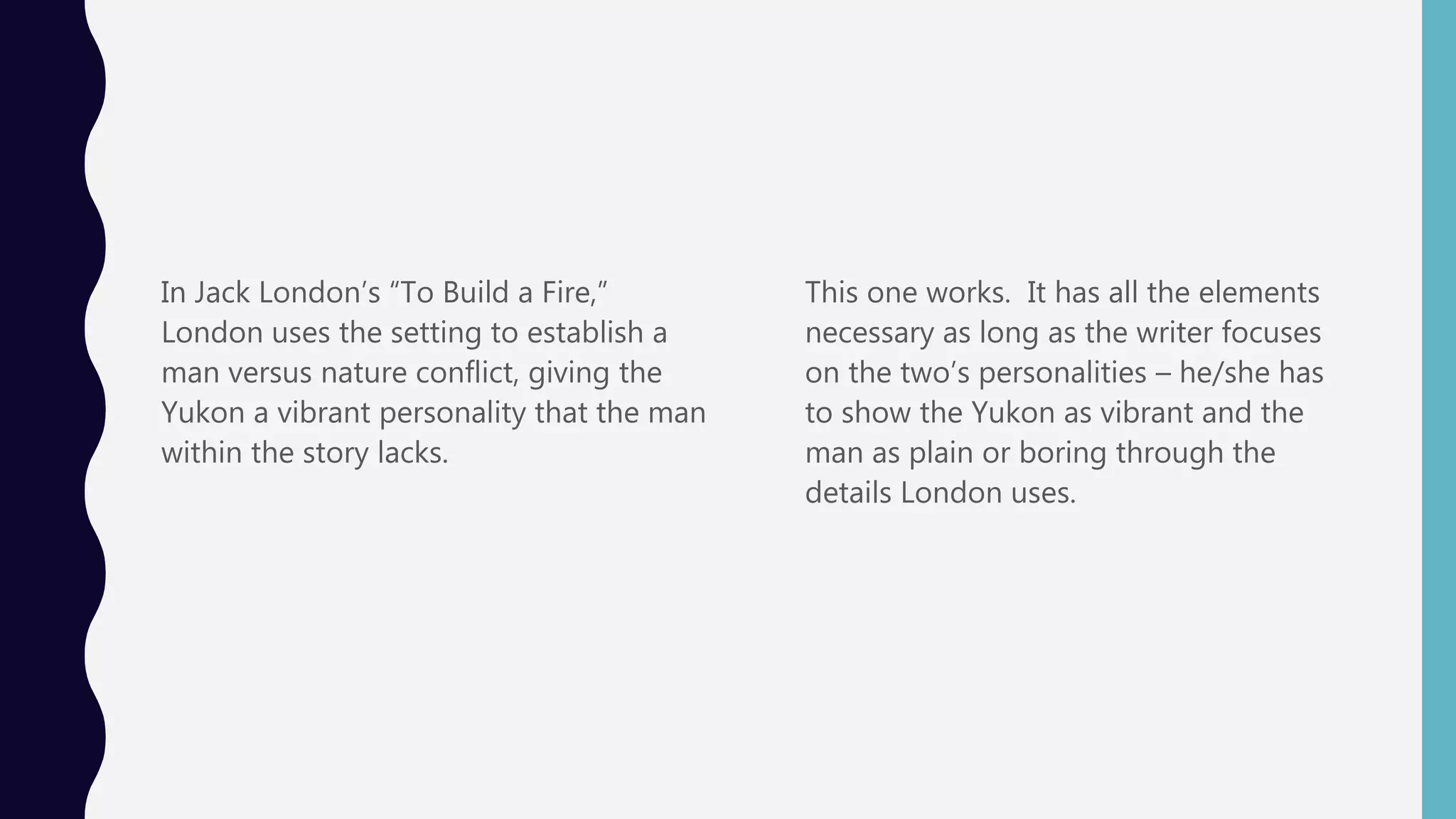 In Jack London’s “To Build a Fire,”
London uses the setting to establish a
man versus nature conflict, giving the
Yukon a vibrant personality that the man
within the story lacks.
This one works. It has all the elements
necessary as long as the writer focuses
on the two’s personalities – he/she has
to show the Yukon as vibrant and the
man as plain or boring through the
details London uses.
 