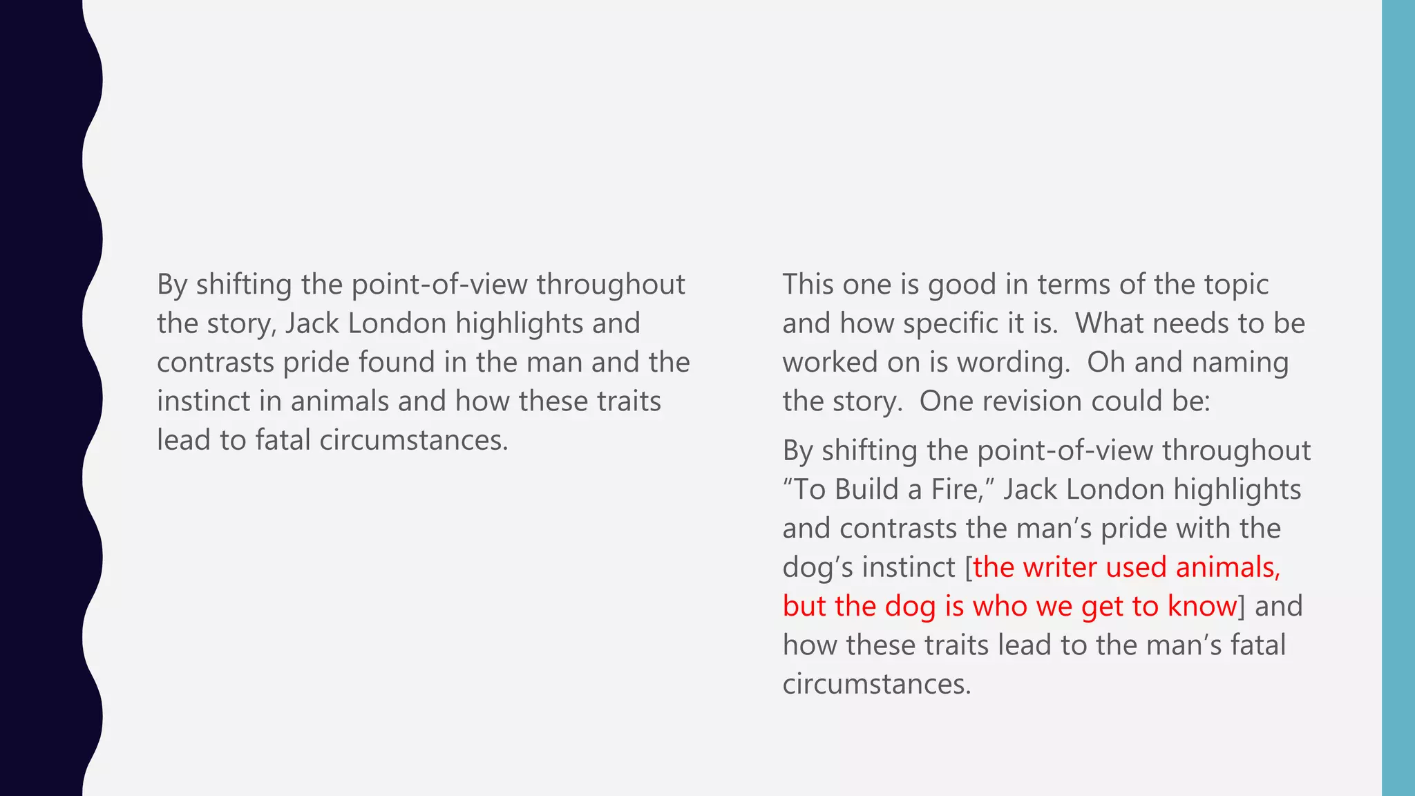 By shifting the point-of-view throughout
the story, Jack London highlights and
contrasts pride found in the man and the
instinct in animals and how these traits
lead to fatal circumstances.
This one is good in terms of the topic
and how specific it is. What needs to be
worked on is wording. Oh and naming
the story. One revision could be:
By shifting the point-of-view throughout
“To Build a Fire,” Jack London highlights
and contrasts the man’s pride with the
dog’s instinct [the writer used animals,
but the dog is who we get to know] and
how these traits lead to the man’s fatal
circumstances.
 