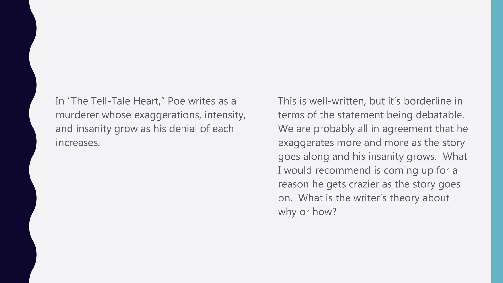 In “The Tell-Tale Heart,” Poe writes as a
murderer whose exaggerations, intensity,
and insanity grow as his denial of each
increases.
This is well-written, but it’s borderline in
terms of the statement being debatable.
We are probably all in agreement that he
exaggerates more and more as the story
goes along and his insanity grows. What
I would recommend is coming up for a
reason he gets crazier as the story goes
on. What is the writer’s theory about
why or how?
 