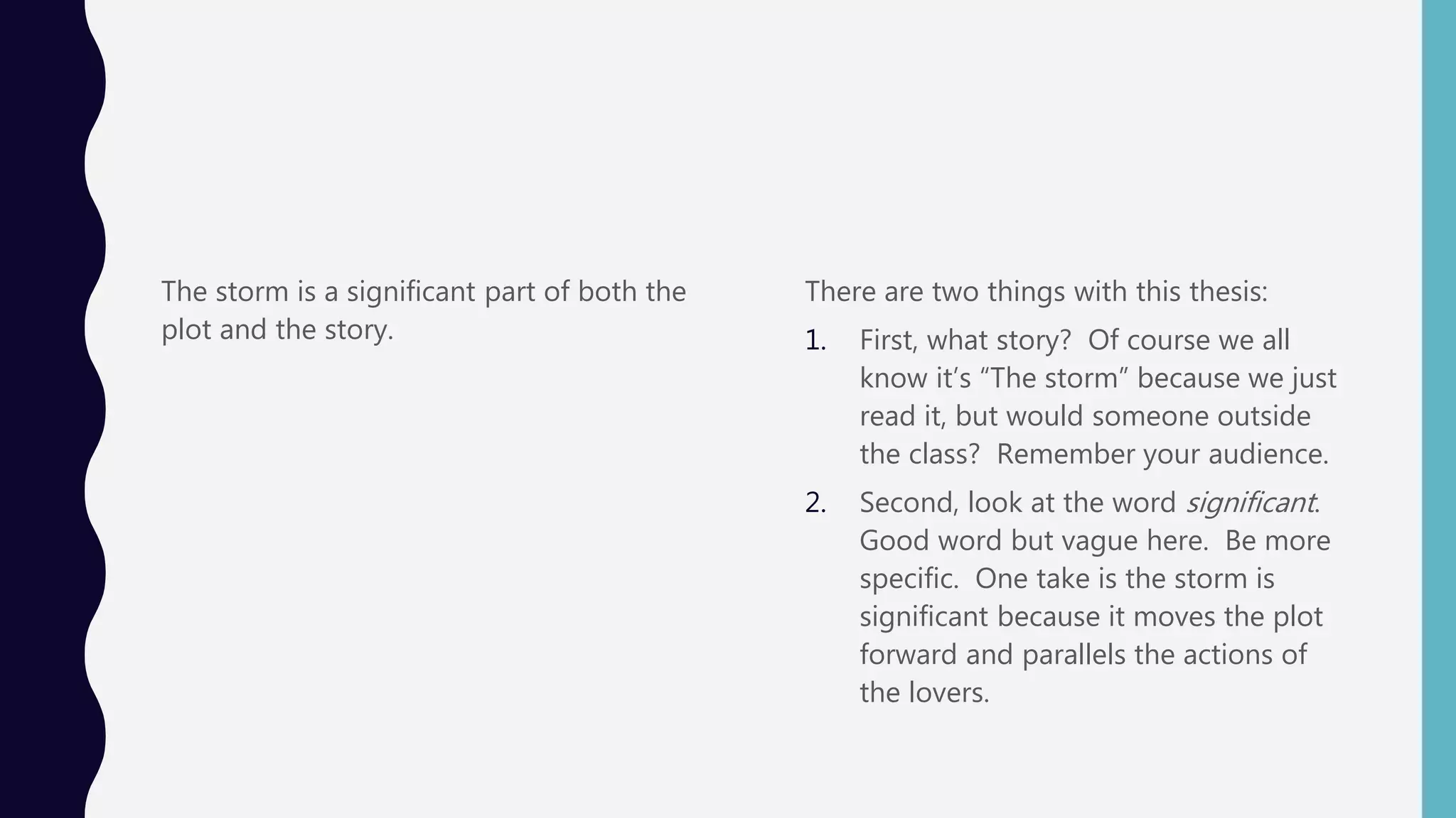The storm is a significant part of both the
plot and the story.
There are two things with this thesis:
1. First, what story? Of course we all
know it’s “The storm” because we just
read it, but would someone outside
the class? Remember your audience.
2. Second, look at the word significant.
Good word but vague here. Be more
specific. One take is the storm is
significant because it moves the plot
forward and parallels the actions of
the lovers.
 