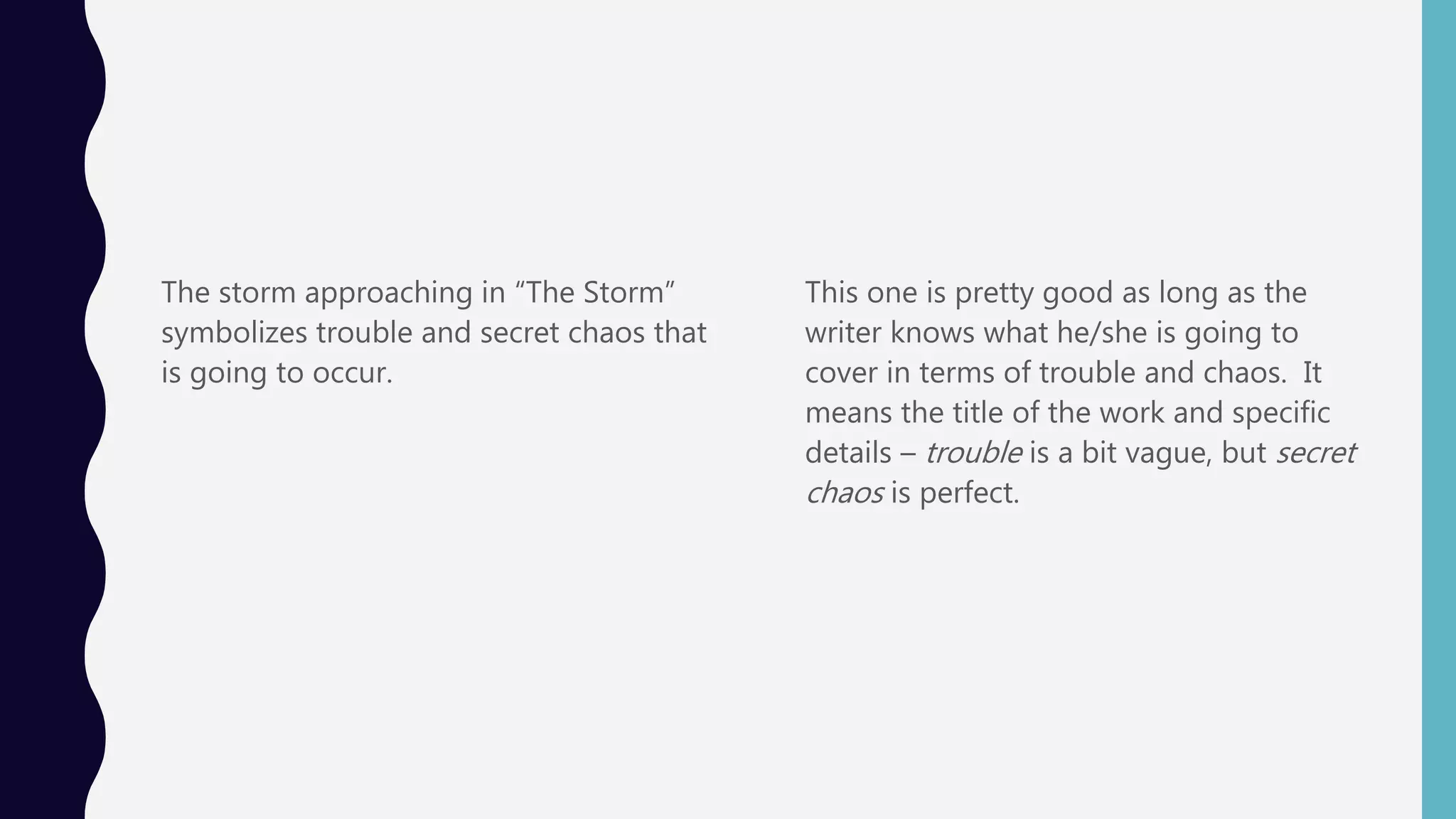 The storm approaching in “The Storm”
symbolizes trouble and secret chaos that
is going to occur.
This one is pretty good as long as the
writer knows what he/she is going to
cover in terms of trouble and chaos. It
means the title of the work and specific
details – trouble is a bit vague, but secret
chaos is perfect.
 
