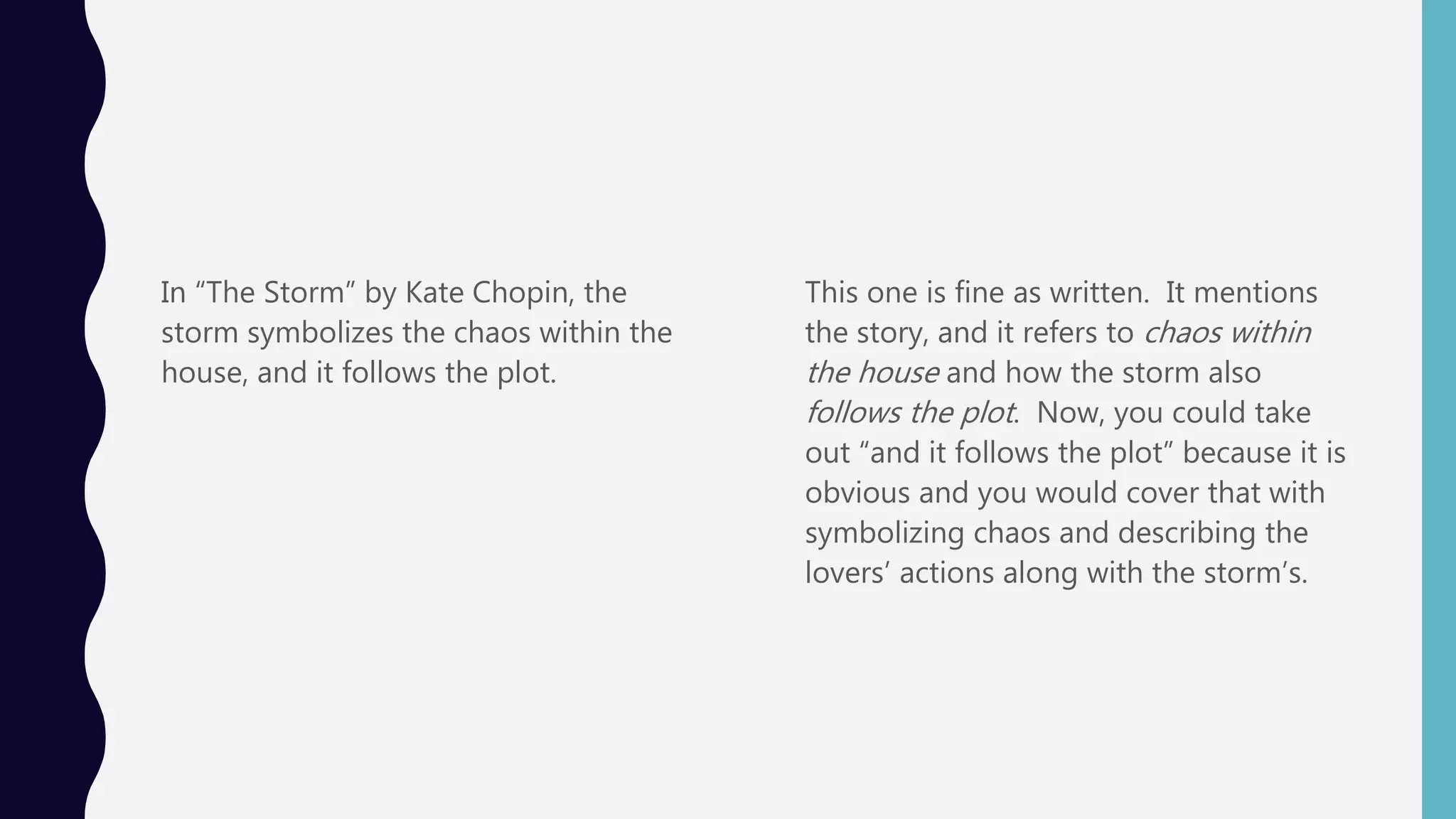In “The Storm” by Kate Chopin, the
storm symbolizes the chaos within the
house, and it follows the plot.
This one is fine as written. It mentions
the story, and it refers to chaos within
the house and how the storm also
follows the plot. Now, you could take
out “and it follows the plot” because it is
obvious and you would cover that with
symbolizing chaos and describing the
lovers’ actions along with the storm’s.
 