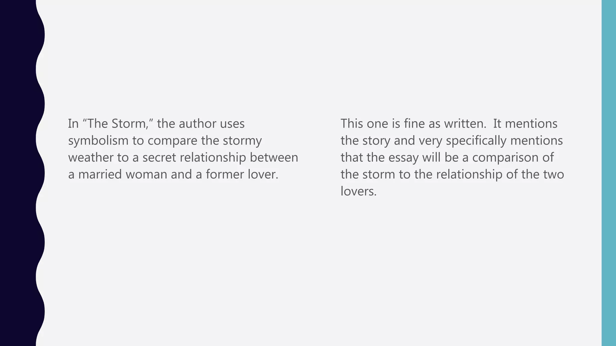 In “The Storm,” the author uses
symbolism to compare the stormy
weather to a secret relationship between
a married woman and a former lover.
This one is fine as written. It mentions
the story and very specifically mentions
that the essay will be a comparison of
the storm to the relationship of the two
lovers.
 