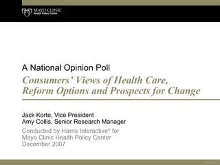 Consumers’ Views of Health Care, Reform Options and Prospects for Change  Jack Korte, Vice President  Amy Collis, Senior Research Manager  Conducted by Harris Interactive ®  for Mayo Clinic Health Policy Center  December 2007   A National Opinion Poll 