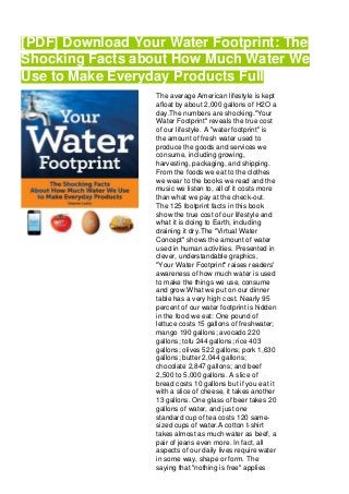 [PDF] Download Your Water Footprint: The
Shocking Facts about How Much Water We
Use to Make Everyday Products Full
The average American lifestyle is kept
afloat by about 2,000 gallons of H2O a
day.The numbers are shocking."Your
Water Footprint" reveals the true cost
of our lifestyle. A "water footprint" is
the amount of fresh water used to
produce the goods and services we
consume, including growing,
harvesting, packaging, and shipping.
From the foods we eat to the clothes
we wear to the books we read and the
music we listen to, all of it costs more
than what we pay at the check-out.
The 125 footprint facts in this book
show the true cost of our lifestyle and
what it is doing to Earth, including
draining it dry.The "Virtual Water
Concept" shows the amount of water
used in human activities. Presented in
clever, understandable graphics,
"Your Water Footprint" raises readers'
awareness of how much water is used
to make the things we use, consume
and grow.What we put on our dinner
table has a very high cost. Nearly 95
percent of our water footprint is hidden
in the food we eat: One pound of
lettuce costs 15 gallons of freshwater;
mango 190 gallons; avocado 220
gallons; tofu 244 gallons; rice 403
gallons; olives 522 gallons; pork 1,630
gallons; butter 2,044 gallons;
chocolate 2,847 gallons; and beef
2,500 to 5,000 gallons. A slice of
bread costs 10 gallons but if you eat it
with a slice of cheese, it takes another
13 gallons. One glass of beer takes 20
gallons of water, and just one
standard cup of tea costs 120 same-
sized cups of water.A cotton t-shirt
takes almost as much water as beef, a
pair of jeans even more. In fact, all
aspects of our daily lives require water
in some way, shape or form. The
saying that "nothing is free" applies
 