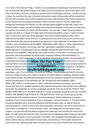Your 1ab8. c file is doe by Friday, 11.59pm, to be submitted on Gradescope. Overview This week,
you will start with last week's program and create your own functions for some of the tasks. You'll
have a printmenu () function, printarray () function and a convertcase () function. Just like you saw
in class, the code from the main () function that performs each of those tasks will be moved from
the the main () function and into their respective functions. More details about those functions are
shown below in the Lab Assignment section. All the functions will be in one file, called lab8.c.
Background Information For this lab, you will use last week's program to start with. Copy it and
rename it lab8.c. Again, you will be adding more code to this program in the future, so make sure
you get this one working. Functions and Reminders 1. As you saw in class, functions perform
(usually) one task, or a couple of smaller tasks that combined perform a task. 2. Some functions
return a value (the retum type being specified in the functon header/signature and a return
statement at the bottom of the function): int printmenu() & and some functions do not return any
value (the retum type then being specified as void and no return statement at the bottom of the
function): void convertCase (char text [MAX_LINE] [MAX_LINE_LEN] ) i 3. When arguments are
being sent to the function, the function then has "parameters" specified in the function
header/signature. The parameters that are specified indicate the type and the name: void
printarray (char text[MAX_LINE] [MAX_LINE_LEN], int size) { If a function is not being sent any
arguments, then the parameter list will be empty (meaning nothing in the parentheses). int
printMenu() f / / empty parentheses 4. When sending a 1-D array to a function, the parameter can
be specified with empty square brackets: int findLowest (int theArray[], int size) f // from in-class
exercise When a 2-D array is sent to a function, however, the parameter has to at least specify the
number of columns. So the parameter can be specified as: void f1 (int array [][12]) If a variable is
being used for the dimension(s) of the array, then the variable must appear first in the list of
parameters: void 11 (int numRows, int numCols, int array 1 [numRows] [numCols]) For this lab,
since the number of rows and number of columns are either idefine or constants, defined outside
of the main0 function, the parameter showing the array can use those names for the dimensions
without including them in the parameter list: void convertCase (char text[MAX_LINE]
[MAX_LINE_LEN]) I 5. As discussed in class, to eliminate chances of confusion, you should
ensure that there is no variable shadowing (the argument being sent to the function has a different
name than the parameter). 6. Function prototypes should be at the top of the file, EVFN IF THE
MAINO FUNCTION IS AT THE BOTTOM OF5. Function prototypes should be at the top of the file,
EVEN If THE MANNO FUNCTION IS AT THE BOTTOM OF THE FILE. So the top of your file
should consist of the header comment, Hinclude statements, /define statements or constant
variables (if any), structure definitions (if any), prototypes - and then functions. 7. Function bodies
should be preceded with a comment explaining what the function does, as well as what the
inputs/outputs are: / prints a menu to the user parameters: none return: the menu choice that the
user enters int printMenu() 1 /I rest of function code . Lab Assignment For this week's lab8.c
program, you will start with last week's program and create your own functions for some of the
tasks. You will move code from the main () function into the following functions that you will create:
printmenu (), printarray (), and convertcase () functions. The prototypes and information for the
three functions that you will create are shown here: int printmenu(); This function will print the
menu to the user, enforcing valid input, and retum back to the main () function the user's choice.
 