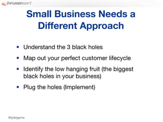 Small Business Needs a
                Different Approach

     • Understand the 3 black holes
     • Map out your perfect customer lifecycle
     • Identify the low hanging fruit (the biggest
       black holes in your business)
     • Plug the holes (Implement)



@tylergarns
 