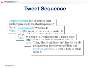 Tweet Sequence




              Welcome to Over[Exposure]. This is your
              affiliate link. Be sure to Tweet it: http://
              is.gd/juC3 The Over[Exposure] launch is still
                     Tyler,
                     going strong. Here's your affiliate link:
                     http://is.gd/3gXAl Tweet it now to make
                     some $




@tylergarns
 