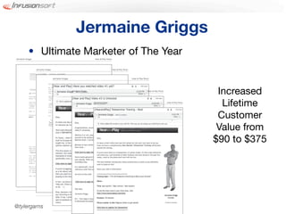 Jermaine Griggs
            • Ultimate Marketer of The Year
Jermaine Griggs                                                          Hear & Play Music




                  Jermaine Griggs                                                            Hear & Play Music



                                    Jermaine Griggs                                                              Hear & Play Music




                                                      Jermaine Griggs                                                           Hear & Play Music
                                                                                                                                                                         Increased
                                                                        Jermaine Griggs                                                             Hear & Play Music
                                                                                                                                                                          Lifetime
                                                                                                                                                                         Customer
                                                                                                                                                                         Value from
                                                                                                                                                                        $90 to $375




                                             62

                                                               63




@tylergarns
                                                                              60
 