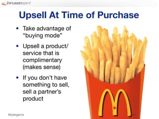 Upsell At Time of Purchase
     • Take advantage of
       “buying mode”
     • Upsell a product/
       service that is
       complimentary
       (makes sense)
     • If you don’t have
       something to sell,
       sell a partner’s
       product

@tylergarns
 