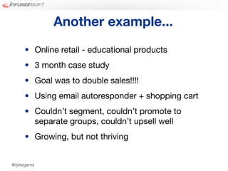 Another example...
      • Online retail - educational products
      • 3 month case study
      • Goal was to double sales!!!!
      • Using email autoresponder + shopping cart
      • Couldn’t segment, couldn’t promote to
        separate groups, couldn’t upsell well
      • Growing, but not thriving


@tylergarns
 