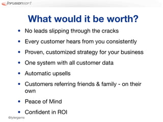 What would it be worth?
      • No leads slipping through the cracks
      • Every customer hears from you consistently
      • Proven, customized strategy for your business
      • One system with all customer data
      • Automatic upsells
      • Customers referring friends & family - on their
        own
      • Peace of Mind
      • Conﬁdent in ROI
@tylergarns
 