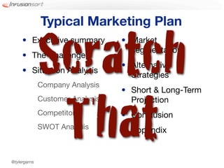 Typical Marketing Plan


              Scratch
     • Executive summary
     • The Challenge
     • Situation Analysis
              Company Analysis
                                  • Market
                                    segmentation
                                  • Alternative
                                    Strategies




               That
                                  • Short & Long-Term
              Customer Analysis     Projection
              Competitors         • Conclusion
              SWOT Analysis       • Appendix


@tylergarns
 