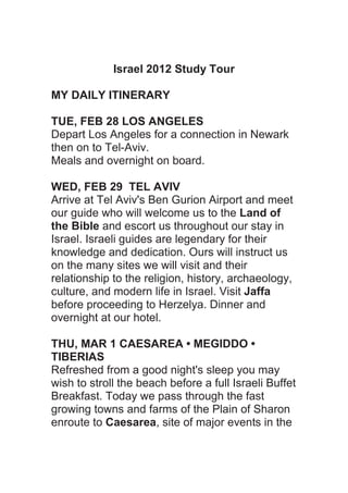 Israel 2012 Study Tour

MY DAILY ITINERARY

TUE, FEB 28 LOS ANGELES
Depart Los Angeles for a connection in Newark
then on to Tel-Aviv.
Meals and overnight on board.

WED, FEB 29 TEL AVIV
Arrive at Tel Aviv's Ben Gurion Airport and meet
our guide who will welcome us to the Land of
the Bible and escort us throughout our stay in
Israel. Israeli guides are legendary for their
knowledge and dedication. Ours will instruct us
on the many sites we will visit and their
relationship to the religion, history, archaeology,
culture, and modern life in Israel. Visit Jaffa
before proceeding to Herzelya. Dinner and
overnight at our hotel.

THU, MAR 1 CAESAREA • MEGIDDO •
TIBERIAS
Refreshed from a good night's sleep you may
wish to stroll the beach before a full Israeli Buffet
Breakfast. Today we pass through the fast
growing towns and farms of the Plain of Sharon
enroute to Caesarea, site of major events in the
 