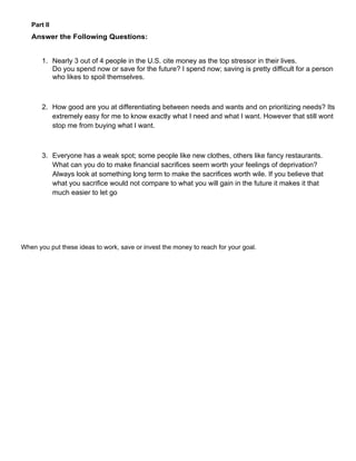 Part II
   Answer the Following Questions:


       1. Nearly 3 out of 4 people in the U.S. cite money as the top stressor in their lives.
          Do you spend now or save for the future? I spend now; saving is pretty difficult for a person
          who likes to spoil themselves.



       2. How good are you at differentiating between needs and wants and on prioritizing needs? Its
          extremely easy for me to know exactly what I need and what I want. However that still wont
          stop me from buying what I want.



       3. Everyone has a weak spot; some people like new clothes, others like fancy restaurants.
          What can you do to make financial sacrifices seem worth your feelings of deprivation?
          Always look at something long term to make the sacrifices worth wile. If you believe that
          what you sacrifice would not compare to what you will gain in the future it makes it that
          much easier to let go




When you put these ideas to work, save or invest the money to reach for your goal.
 