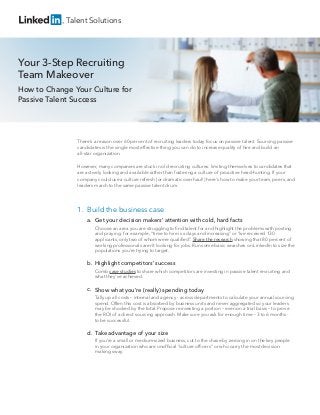 There’s a reason over 60 percent of recruiting leaders today focus on passive talent. Sourcing passive
candidates is the single most effective thing you can do to increase quality of hire and build an
all-star organization.
However, many companies are stuck in old recruiting cultures: limiting themselves to candidates that
are actively looking and available rather than fostering a culture of proactive head-hunting. If your
company could use a culture refresh (or dramatic overhaul!) here’s how to make your team, peers, and
leaders march to the same passive talent drum.
Your 3-Step Recruiting
Team Makeover
How to Change Your Culture for
Passive Talent Success
Talent Solutions
Get your decision makers’ attention with cold, hard facts
Choose an area you are struggling to ﬁnd talent for and highlight the problems with posting
and praying: for example, “time to hire is x days and increasing” or “we received 130
applicants, only two of whom were qualiﬁed”. Share the research showing that 80 percent of
working professionals aren’t looking for jobs. Run some basic searches on LinkedIn to size the
populations you’re trying to target.
Highlight competitors’ success
Comb case studies to share which competitors are investing in passive talent recruiting and
what they’ve achieved.
Show what you’re (really) spending today
Tally up all costs – internal and agency - across departments to calculate your annual sourcing
spend. Often this cost is absorbed by business units and never aggregated so your leaders
may be shocked by the total. Propose reinvesting a portion – even on a trial basis – to prove
the ROI of a direct sourcing approach. Make sure you ask for enough time – 3 to 6 months -
to be successful.
Take advantage of your size
If you’re a small or medium-sized business, cut to the chase by zeroing in on the key people
in your organization who are unofﬁcial “culture ofﬁcers” or who carry the most decision-
making sway.
a.
b.
c.
d.
1. Build the business case
 