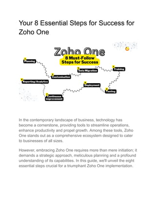 Your 8 Essential Steps for Success for
Zoho One
In the contemporary landscape of business, technology has
become a cornerstone, providing tools to streamline operations,
enhance productivity and propel growth. Among these tools, Zoho
One stands out as a comprehensive ecosystem designed to cater
to businesses of all sizes.
However, embracing Zoho One requires more than mere initiation; it
demands a strategic approach, meticulous planning and a profound
understanding of its capabilities. In this guide, we'll unveil the eight
essential steps crucial for a triumphant Zoho One implementation.
 