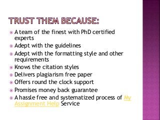 A team of the finest with PhD certified
experts
 Adept with the guidelines
 Adept with the formatting style and other
requirements
 Knows the citation styles
 Delivers plagiarism free paper
 Offers round the clock support
 Promises money back guarantee
 A hassle free and systematized process of My
Assignment Help Service
 