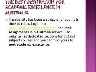  If university has been a struggle for you, it is
time to relax. Log on to
www.idealassignmenthelp.com and avail
Assignment Help Australia service. The
website has dedicated sections for distinct
subject courses and you can find yours to
seek academic excellence.
 