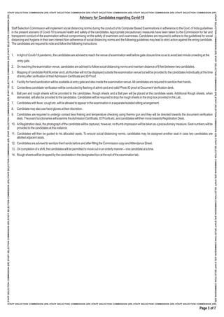 Staff Selection Commission will implement social distancing norms during the conduct of its Computer Based Examinations in adherence to the Govt. of India guidelines
in the present scenario of Covid-19 to ensure health and safety of the candidates.Appropriate precautionary measures have been taken by the Commission for fair and
transparent conduct of the examination without compromising on the safety of examiners and examinees. Candidates are required to adhere to the guidelines for social
distancing and hygiene in their own interest Non-adherence of social distancing norms and the following guidelines may lead to strict action against the erring candidate.
Thecandidatesarerequiredtonoteandfollowthefollowinginstructions:
1. InlightofCovid-19pandemic,thecandidatesareadvisedtoreachthevenueofexaminationwellbeforegateclosuretimesoastoavoidlastminutecrowdingatthe
entrygate.
2. Onreachingtheexaminationvenue,candidatesareadvisedtofollowsocialdistancingnormsandmaintaindistanceof6feetbetweentwocandidates.
3. MappingofcandidateRollNumberandLabNumberwillnotbedisplayedoutsidetheexaminationvenuebutwillbeprovidedtothecandidatesindividuallyatthetime
ofentryafterverificationoftheirAdmissionCertificateandIDProof.
4. Facilityforhandsanitizationwillbeavailableatentrygateandalsoinsidetheexaminationvenue.Allcandidatesarerequiredtosanitizetheirhands.
5. ContactlesscandidateverificationwillbeconductedbyflashingofadmitcardandvalidPhotoIDproofatDocumentVerificationdesk.
6. Ball pen and rough sheets will be provided to the candidates. Rough sheets and a Ball pen will be placed at the candidate seats. Additional Rough sheets, when
demanded,willalsobeprovidedtothecandidates.CandidateswillberequiredtodroptheroughsheetsinthedropboxprovidedintheLab.
7. Candidateswithfever,coughetc.willbeallowedtoappearintheexaminationinaseparate/isolatedsittingarrangement.
8. Candidatemayalsousehandglovesattheirdiscretion.
9. Candidates are required to undergo contact less frisking and temperature checking using thermo gun and they will be directed towards the document verification
desk.TheexamfunctionarieswillexaminetheAdmissionCertificate,IDProofsetc.andcandidateswillthenmovetowardsRegistrationDesk.
10. AtRegistrationdesk,thephotographofthecandidatewillbecaptured,however,nothumbimpressionwillbetakenasaprecautionarymeasure.Seatnumberswillbe
providedtothecandidatesatthisinstance.
11. Candidates will then be guided to his allocated seats. To ensure social distancing norms, candidates may be assigned another seat in case two candidates are
allottedadjacentseats.
12. CandidatesareadvisedtosanitizetheirhandsbeforeandafterfillingtheCommissioncopyandAttendanceSheet.
13. Oncompletionofashift,thecandidateswillbepermittedtomoveoutinanorderlymanner–onecandidateatatime.
14. Roughsheetswillbedroppedbythecandidatesinthedesignatedboxattheexitoftheexaminationlab.
Advisory for Candidates regarding Covid-19
Page 3 of 7
 