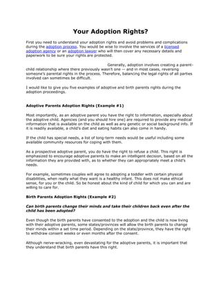 Your Adoption Rights?<br />First you need to understand your adoption rights and avoid problems and complications during the adoption process. You would be wise to involve the services of a licensed adoption agency or an adoption lawyer who will then cover any necessary details and paperwork to be sure your rights are protected.<br />Generally, adoption involves creating a parent-child relationship where there previously wasn’t one -- and in most cases, reversing someone’s parental rights in the process. Therefore, balancing the legal rights of all parties involved can sometimes be difficult.<br />I would like to give you five examples of adoptive and birth parents rights during the adoption proceedings.<br />Adoptive Parents Adoption Rights (Example #1)<br />Most importantly, as an adoptive parent you have the right to information, especially about the adoptive child. Agencies (and you should hire one) are required to provide any medical information that is available on the child as well as any genetic or social background info. If it is readily available, a child’s diet and eating habits can also come in handy.<br />If the child has special needs, a list of long-term needs would be useful including some available community resources for coping with them.<br />As a prospective adoptive parent, you do have the right to refuse a child. This right is emphasized to encourage adoptive parents to make an intelligent decision, based on all the information they are provided with, as to whether they can appropriately meet a child’s needs.<br />For example, sometimes couples will agree to adopting a toddler with certain physical disabilities, when really what they want is a healthy infant. This does not make ethical sense, for you or the child. So be honest about the kind of child for which you can and are willing to care for.<br />Birth Parents Adoption Rights (Example #2)<br />Can birth parents change their minds and take their children back even after the child has been adopted?<br />Even though the birth parents have consented to the adoption and the child is now living with their adoptive parents, some states/provinces will allow the birth parents to change their minds within a set time period. Depending on the state/province, they have the right to withdraw consent weeks or even months after the consent.<br />Although nerve-wracking, even devastating for the adoptive parents, it is important that they understand that birth parents have this right.<br />As the adoptive parent you should find out how long your state/province allow for birth parents to legally withdraw consent.<br />Birth Mother - A Change of Heart (Example #3)<br />The birth mother of the baby you are going to adopt just decided that she wants to keep her child. She is eight months pregnant and you have already paid all of her medical bills. Can you get your money back?<br />Unfortunately, not unless the mother agrees to pay you back and the courts will not force her to pay you back, so this is a risk you are agreeing on right from the beginning.<br />Birth Fathers Adoption Rights (Example #4)<br />A birth mother wants to give her baby up for adoption but the birth father does not. Can she go ahead with the adoption?<br />No. The father just needs to acknowledge paternity of the child and then, he will also need to give his consent before the baby can be adopted. A fathers rights are being given more attention today and are now more strongly protected by law.<br />If Biological Father is Unknown (Example #5)<br />In some cases the birth mother does not know who the birth father is or refuses to name him. In some states she must swear before a judge, why she refuses to give up his identity and in others it is the responsibility of the father to come forward if he wants to assert his parental rights.<br />Ideally, it is best that the agency locates the biological father, have him terminate his parental rights if he chooses to and obtain any genetic or medical background information from him.<br />* Finally, I cannot emphasize this enough how important it is that you understand your adoption rights. Hire the services of a licensed adoption agency or an adoption lawyer who will then cover any necessary details and paperwork to be sure your rights are protected.<br />
