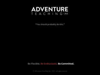  
	
  
	
  
	
  
	
  
	
  
	
  
	
  
	
  
Be	
  Flexible.	
  Be	
  Enthusiastic.	
  Be	
  Committed.	
  
©AdventureTeaching Inc. 2015 all rights reserved
“You	
  should	
  probably	
  do	
  this.”	
  
 
