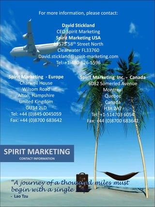 For more information, please contact:

                           David Stickland
                        CEO Spirit Marketing
                        Spirit Marketing USA
                      13575 58th Street North
                         Clearwater FL33760
               David.stickland@spirit-marketing.com
                        Tel. +1-480-626-5596

 Spirit Marketing - Europe        Spirit Marketing Inc. - Canada
       Charwell House                 6082 Somerled Avenue
        Wilsom Road                           Montreal
      Alton, Hampshire                         Quebec
       United Kingdom                          Canada
          GU34 2LD                             H3X 2A7
  Tel: +44 (0)845 0045059               Tel: +1-514703 6054
  Fax: +44 (0)8700 683642            Fax: +44 (0)8700 683642




SPIRIT MARKETING
     CONTACT INFORMATION




 “A journey of a thousand miles must
 begin with a single step”
 - Lao Tzu
 