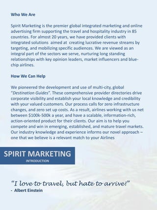 Who We Are

 Spirit Marketing is the premier global integrated marketing and online
 advertising firm supporting the travel and hospitality industry in 85
 countries. For almost 20 years, we have provided clients with
 integrated solutions aimed at creating lucrative revenue streams by
 targeting, and mobilizing specific audiences. We are viewed as an
 integral part of the sectors we serve, nurturing long standing
 relationships with key opinion leaders, market influencers and blue-
 chip airlines.

 How We Can Help

 We pioneered the development and use of multi-city, global
 “Destination Guides”. These comprehensive provider directories drive
 corporate visibility and establish your local knowledge and credibility
 with your valued customers. Our process calls for zero infrastructure
 changes, and zero set up costs. As a result, airlines working with us net
 between $100k-500k a year, and have a scalable, information-rich,
 action-oriented product for their clients. Our aim is to help you
 compete and win in emerging, established, and mature travel markets.
 Our industry knowledge and experience informs our novel approach –
 one that we believe is a relevant match to your Airlines


SPIRIT MARKETING
         INTRODUCTION




 “I love to travel, but hate to arrive!”
 - Albert Einstein
 