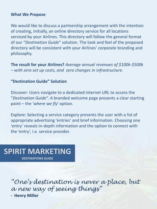 What We Propose

 We would like to discuss a partnership arrangement with the intention
 of creating, initially, an online directory service for all locations
 serviced by your Airlines. This directory will follow the general format
 of our “Destination Guide" solution. The look and feel of the proposed
 directory will be consistent with your Airlines’ corporate branding and
 philosophy.

 The result for your Airlines? Average annual revenues of $100k-$500k
 – with zero set up costs, and zero changes in infrastructure.

 “Destination Guide” Solution

 Discover: Users navigate to a dedicated internet URL to access the
 "Destination Guide“. A branded welcome page presents a clear starting
 point – the 'where we fly' option.

 Explore: Selecting a service category presents the user with a list of
 appropriate advertising ‘entries’ and brief information. Choosing one
 ‘entry’ reveals in-depth information and the option to connect with
 the ‘entry’, i.e. service provider.



SPIRIT MARKETING
      DESTINATIONS GUIDE




 “One’s destination is never a place, but
 a new way of seeing things”
 - Henry Miller
 