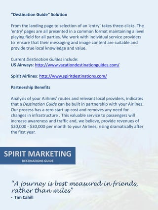 “Destination Guide” Solution

 From the landing page to selection of an ‘entry’ takes three-clicks. The
 'entry' pages are all presented in a common format maintaining a level
 playing field for all parties. We work with individual service providers
 to ensure that their messaging and image content are suitable and
 provide true local knowledge and value.

 Current Destination Guides include:
 US Airways: http://www.vacationdestinationguides.com/

 Spirit Airlines: http://www.spiritdestinations.com/

 Partnership Benefits

 Analysis of your Airlines’ routes and relevant local providers, indicates
 that a Destination Guide can be built in partnership with your Airlines.
 Our process has a zero start up cost and removes any need for
 changes in infrastructure . This valuable service to passengers will
 increase awareness and traffic and, we believe, provide revenues of
 $20,000 - $30,000 per month to your Airlines, rising dramatically after
 the first year.



SPIRIT MARKETING
       DESTINATIONS GUIDE




 “A journey is best measured in friends,
 rather than miles”
 - Tim Cahill
 