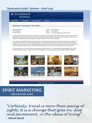 “Destination Guide” Solution – Brief Look




SPIRIT MARKETING
     DESTINATIONS GUIDE




 “Certainly, travel is more than seeing of
 sights; it is a change that goes on, deep
 and permanent, in the ideas of living”
 - Miriam Beard
 