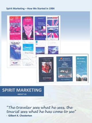 Spirit Marketing – How We Started in 1984




SPIRIT MARKETING
           ABOUT US




 “The traveler sees what he sees, the
 tourist sees what he has come to see”
 - Gilbert K. Chesterton
 