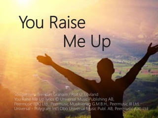 You Raise
Me Up
Songwriters: Brendan Graham / Rolf U. Lovland
You Raise Me Up lyrics © Universal Music Publishing AB,
Peermusic (UK) Ltd., Peermusic Musikverlag G.M.B.H., Peermusic III Ltd,
Universal - Polygram Int'l Obo Universal Music Publ. AB, Peermusic (UK) Ltd
 