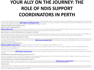 YOUR ALLY ON THE JOURNEY: THE
ROLE OF NDIS SUPPORT
COORDINATORS IN PERTH
In the realm of disability support, the National Disability Insurance Scheme (NDIS) stands as a beacon of hope for individuals with disabilities across Australia.
In Perth, the implementation of NDIS support coordination Perth has ushered in a new era of support and empowerment for the disabled community. Let’s
delve into how NDIS Coordination is revolutionizing disability support in Perth.
UNDERSTANDING NDIS COORDINATION
WHAT IS NDIS COORDINATION?
NDIS provider Perth involves the facilitation of support services and resources for individuals with disabilities under the NDIS scheme. It aims to streamline
the process of accessing support and ensuring that individuals receive the tailored assistance they need.
IMPORTANCE OF NDIS COORDINATION IN DISABILITY SUPPORT
NDIS Coordination plays a pivotal role in ensuring that individuals with disabilities have access to the necessary services and resources to lead fulfilling lives.
By coordinating various support providers and resources, NDIS Coordination helps in maximizing the potential of individuals with disabilities.
EVOLUTION OF DISABILITY SUPPORT IN PERTH
In Perth, individuals with disabilities have faced numerous challenges in accessing adequate support services. These challenges range from limited resources
to bureaucratic hurdles. However, with the introduction of NDIS service Provider Perth, there has been a significant shift towards a more streamlined and
inclusive support system.
BENEFITS OF NDIS COORDINATION
Registered NDIS Provider Perth brings forth a plethora of benefits for individuals with disabilities in Perth:
Improved Access to Support Services: NDIS Coordination ensures that individuals have access to a wide range of support services, including healthcare,
therapy, and accommodation.
Tailored Support Plans: Through NDIS Coordination, individuals receive personalized support plans that cater to their unique needs and preferences.
Enhanced Coordination: NDIS Support services Perth fosters better coordination between various service providers, ensuring a holistic approach to disability
support.
OVERCOMING CHALLENGES AND BUILDING INCLUSIVITY
Despite the progress, there are still misconceptions surrounding disability support in Perth. NDIS Coordination aims to address these misconceptions and
promote inclusivity and accessibility for individuals with disabilities.
FUTURE PROSPECTS OF NDIS COORDINATION IN PERTH
Looking ahead, there is immense potential for further improvements and developments in the NDIS Support provider Perth. With continued collaboration
and innovation, Perth can strive towards a more inclusive and supportive community for individuals with disabilities.
CONCLUSION
In conclusion, NDIS Coordination is a game-changer in the realm of disability support in Perth. By providing personalized assistance and fostering inclusivity,
NDIS Coordination is revolutionizing the way individuals with disabilities access support services. It’s time to champion disability support in Perth and ensure
that every individual has the opportunity to thrive.
 