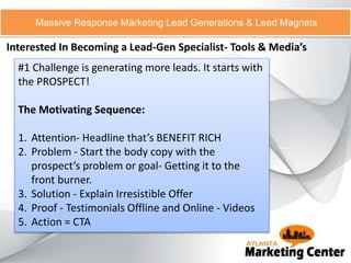 Interested In Becoming a Lead-Gen Specialist- Tools & Media’s
Massive Response Marketing Lead Generations & Lead Magnets
#1 Challenge is generating more leads. It starts with
the PROSPECT!
The Motivating Sequence:
1. Attention- Headline that’s BENEFIT RICH
2. Problem - Start the body copy with the
prospect’s problem or goal- Getting it to the
front burner.
3. Solution - Explain Irresistible Offer
4. Proof - Testimonials Offline and Online - Videos
5. Action = CTA
 