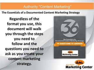 The Essentials of a Documented Content Marketing Strategy
Authority “Content Marketing”
Regardless of the
format you use, this
document will walk
you through the steps
you need to
follow and the
questions you need to
ask as you create your
content marketing
strategy.
 
